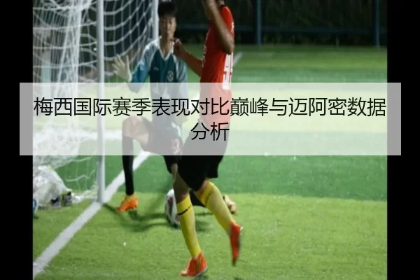 梅西国际赛季表现对比巅峰与迈阿密数据分析